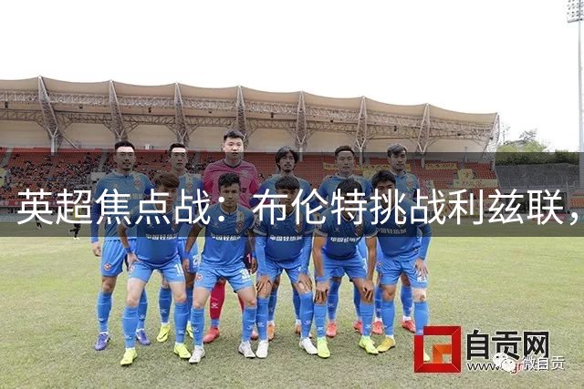 英超焦点战：布伦特挑战利兹联，曼联力争开门红
